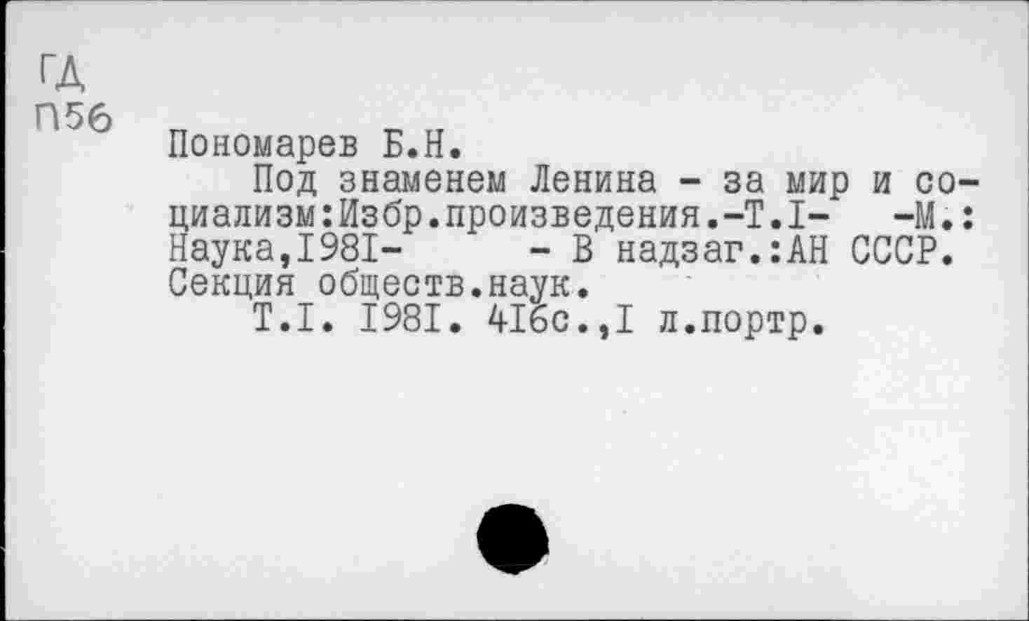 ﻿гл
П56 „
Пономарев Б.Н.
Под знаменем Ленина - за мир и со циализм:Избр.произведения.-Т.1-	-М.
Наука,1981—	- В надзаг.:АН СССР.
Секция обществ.наук.
Т.1. 1981. 416с.,1 л.портр.